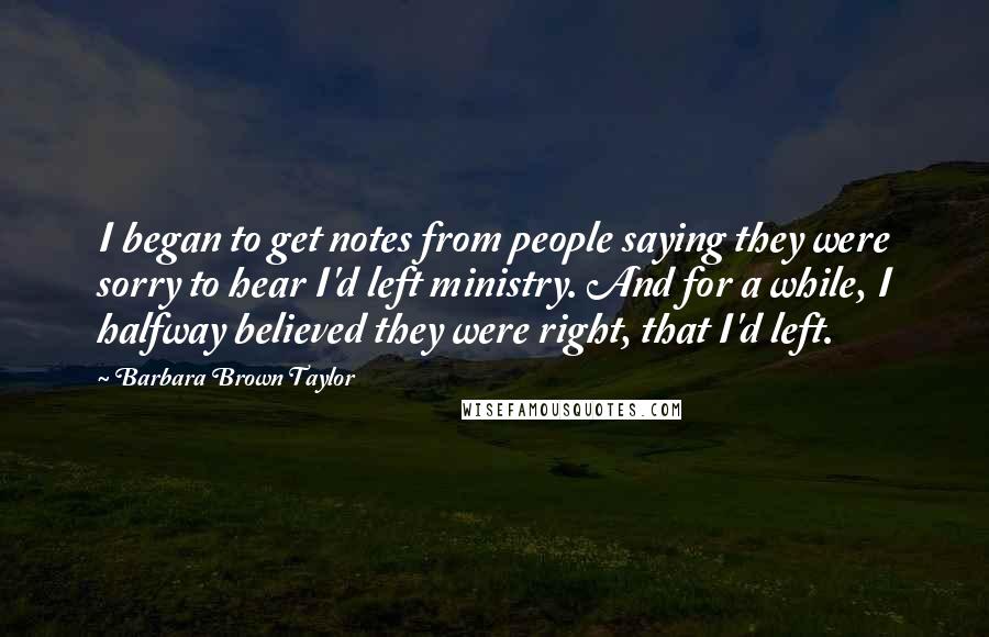 Barbara Brown Taylor Quotes: I began to get notes from people saying they were sorry to hear I'd left ministry. And for a while, I halfway believed they were right, that I'd left.