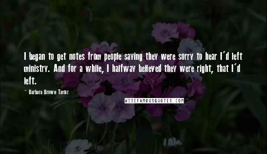 Barbara Brown Taylor Quotes: I began to get notes from people saying they were sorry to hear I'd left ministry. And for a while, I halfway believed they were right, that I'd left.