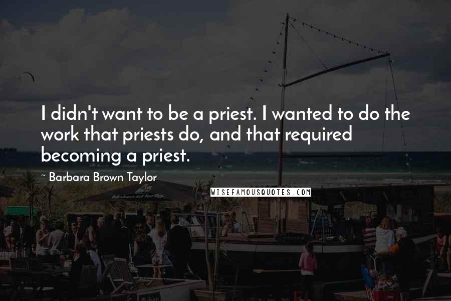 Barbara Brown Taylor Quotes: I didn't want to be a priest. I wanted to do the work that priests do, and that required becoming a priest.