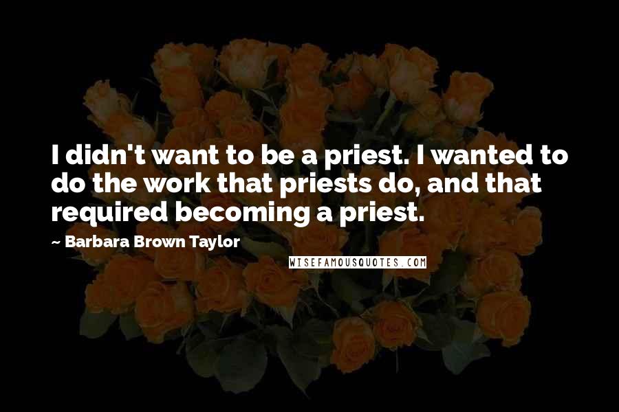 Barbara Brown Taylor Quotes: I didn't want to be a priest. I wanted to do the work that priests do, and that required becoming a priest.