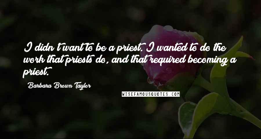 Barbara Brown Taylor Quotes: I didn't want to be a priest. I wanted to do the work that priests do, and that required becoming a priest.