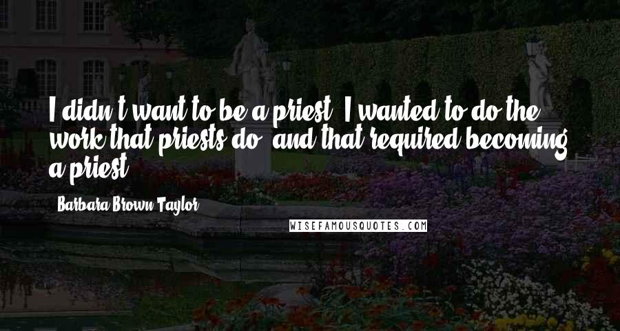 Barbara Brown Taylor Quotes: I didn't want to be a priest. I wanted to do the work that priests do, and that required becoming a priest.