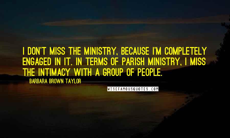 Barbara Brown Taylor Quotes: I don't miss the ministry, because I'm completely engaged in it. In terms of parish ministry, I miss the intimacy with a group of people.