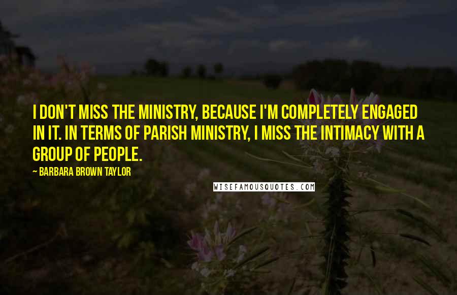 Barbara Brown Taylor Quotes: I don't miss the ministry, because I'm completely engaged in it. In terms of parish ministry, I miss the intimacy with a group of people.