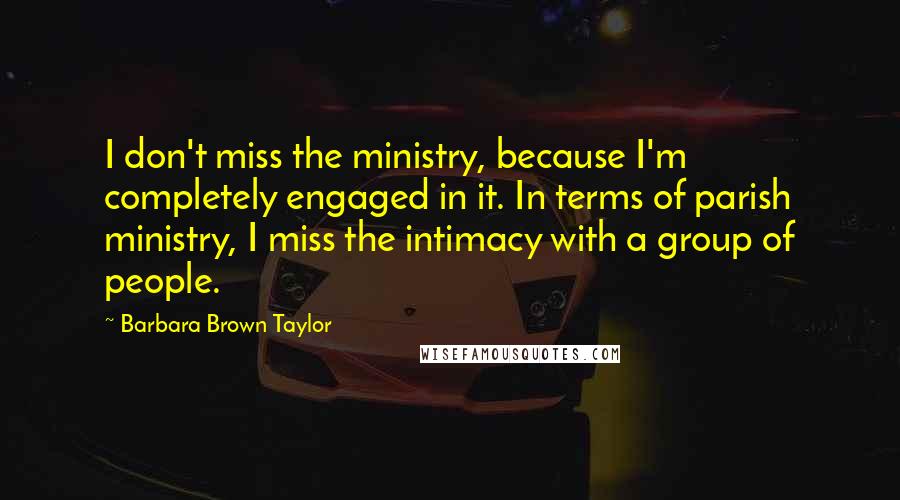 Barbara Brown Taylor Quotes: I don't miss the ministry, because I'm completely engaged in it. In terms of parish ministry, I miss the intimacy with a group of people.