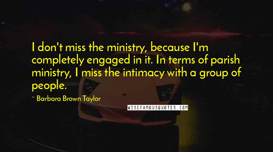 Barbara Brown Taylor Quotes: I don't miss the ministry, because I'm completely engaged in it. In terms of parish ministry, I miss the intimacy with a group of people.