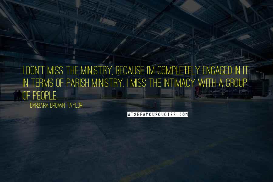 Barbara Brown Taylor Quotes: I don't miss the ministry, because I'm completely engaged in it. In terms of parish ministry, I miss the intimacy with a group of people.