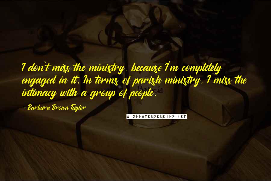 Barbara Brown Taylor Quotes: I don't miss the ministry, because I'm completely engaged in it. In terms of parish ministry, I miss the intimacy with a group of people.