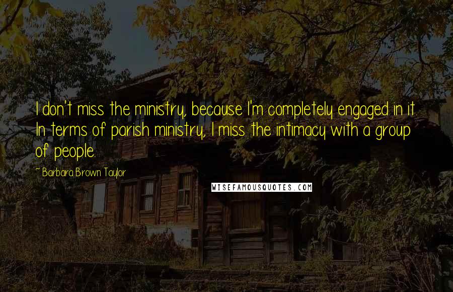 Barbara Brown Taylor Quotes: I don't miss the ministry, because I'm completely engaged in it. In terms of parish ministry, I miss the intimacy with a group of people.