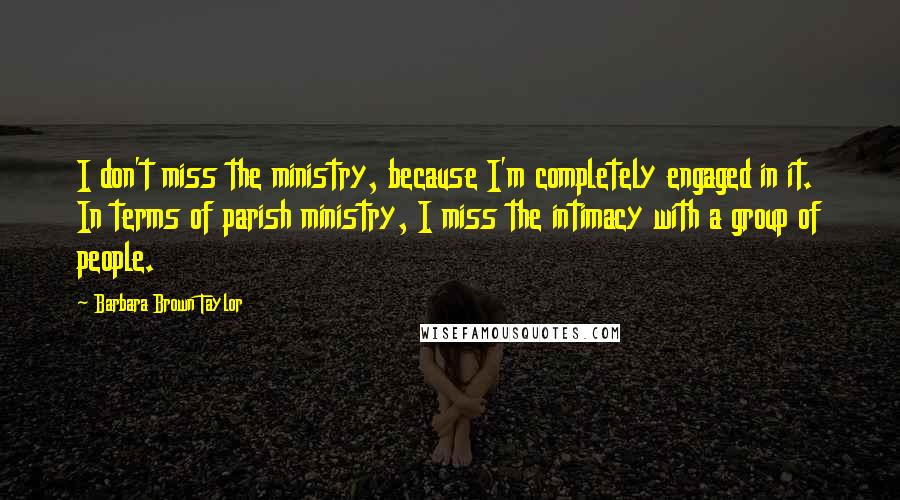 Barbara Brown Taylor Quotes: I don't miss the ministry, because I'm completely engaged in it. In terms of parish ministry, I miss the intimacy with a group of people.