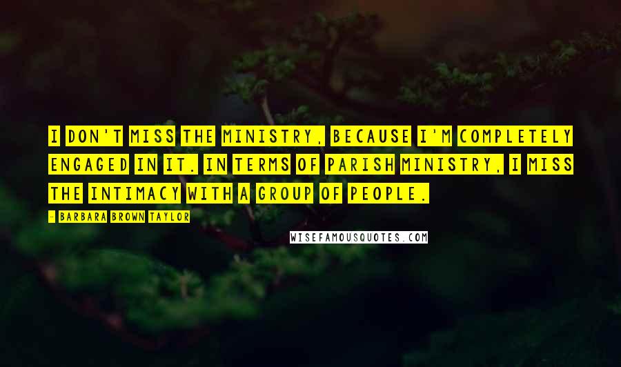 Barbara Brown Taylor Quotes: I don't miss the ministry, because I'm completely engaged in it. In terms of parish ministry, I miss the intimacy with a group of people.