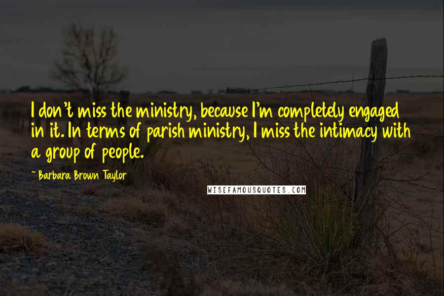 Barbara Brown Taylor Quotes: I don't miss the ministry, because I'm completely engaged in it. In terms of parish ministry, I miss the intimacy with a group of people.