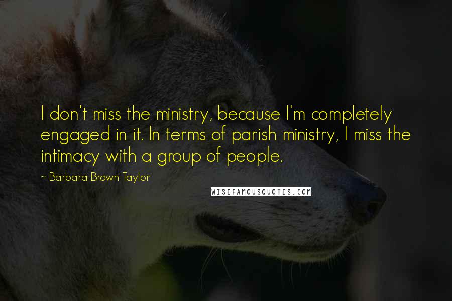 Barbara Brown Taylor Quotes: I don't miss the ministry, because I'm completely engaged in it. In terms of parish ministry, I miss the intimacy with a group of people.