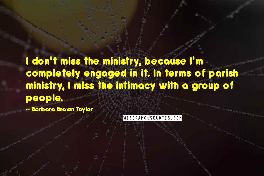 Barbara Brown Taylor Quotes: I don't miss the ministry, because I'm completely engaged in it. In terms of parish ministry, I miss the intimacy with a group of people.