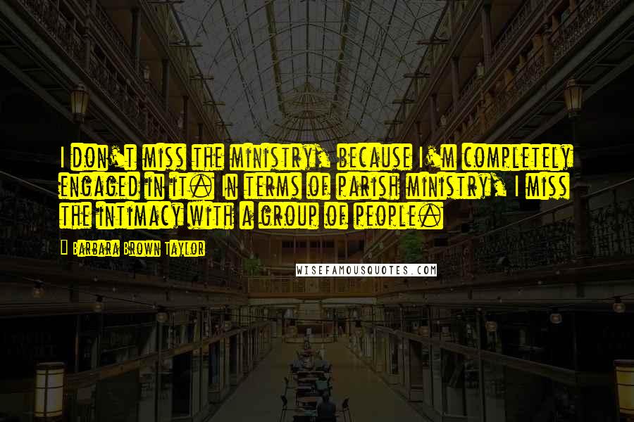 Barbara Brown Taylor Quotes: I don't miss the ministry, because I'm completely engaged in it. In terms of parish ministry, I miss the intimacy with a group of people.