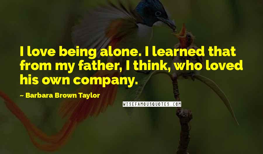 Barbara Brown Taylor Quotes: I love being alone. I learned that from my father, I think, who loved his own company.