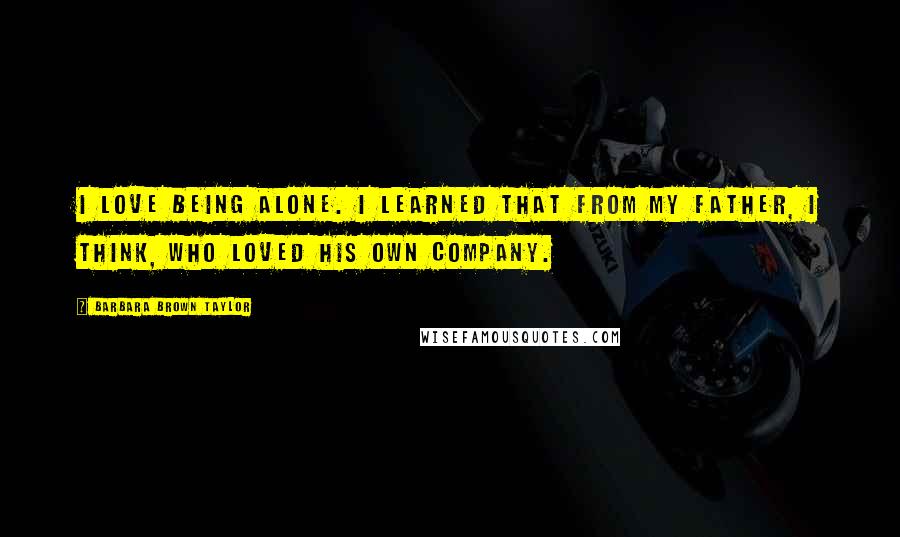 Barbara Brown Taylor Quotes: I love being alone. I learned that from my father, I think, who loved his own company.