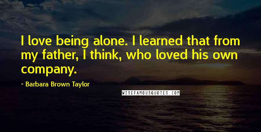 Barbara Brown Taylor Quotes: I love being alone. I learned that from my father, I think, who loved his own company.