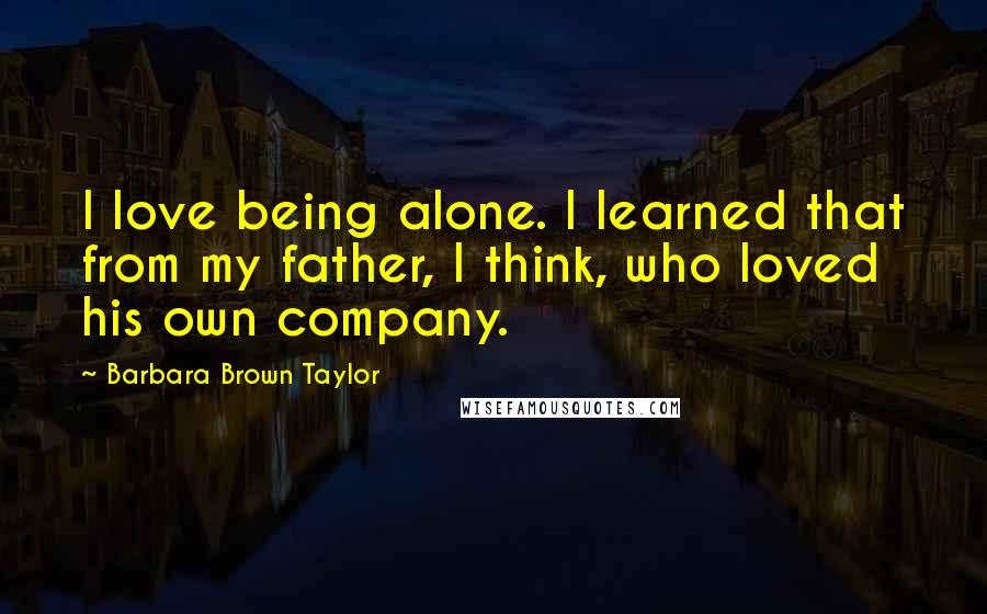 Barbara Brown Taylor Quotes: I love being alone. I learned that from my father, I think, who loved his own company.