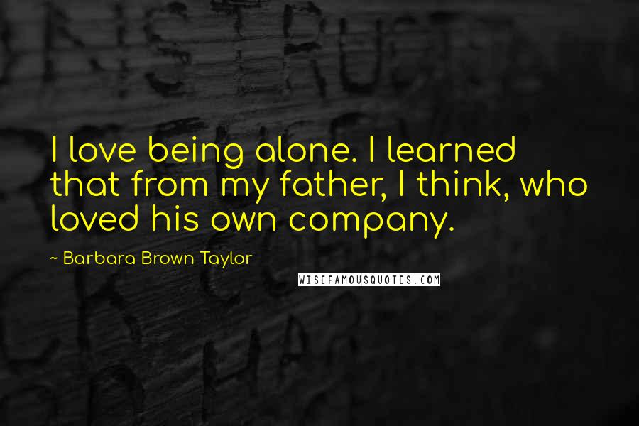 Barbara Brown Taylor Quotes: I love being alone. I learned that from my father, I think, who loved his own company.