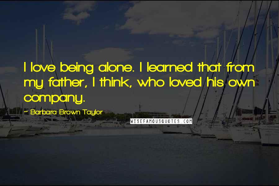 Barbara Brown Taylor Quotes: I love being alone. I learned that from my father, I think, who loved his own company.