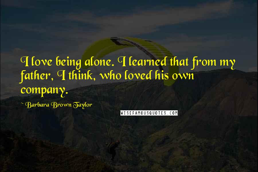 Barbara Brown Taylor Quotes: I love being alone. I learned that from my father, I think, who loved his own company.