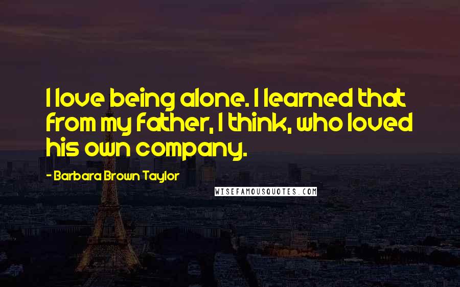 Barbara Brown Taylor Quotes: I love being alone. I learned that from my father, I think, who loved his own company.