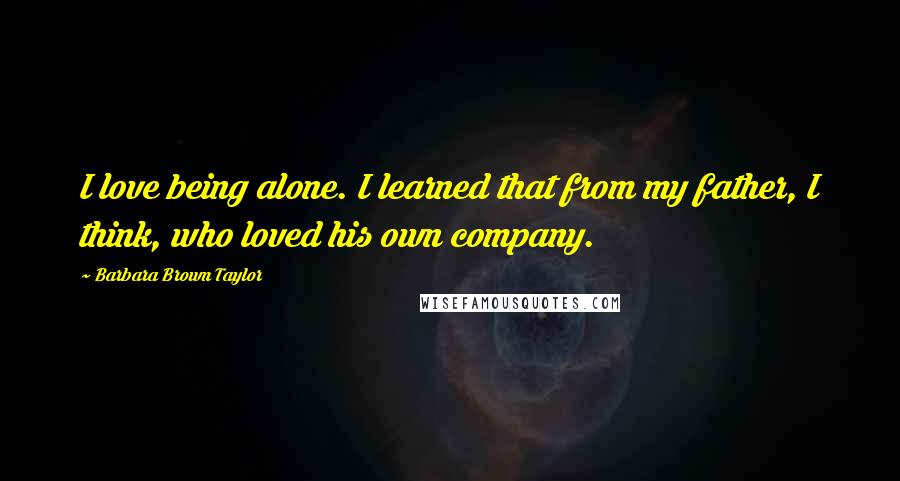 Barbara Brown Taylor Quotes: I love being alone. I learned that from my father, I think, who loved his own company.