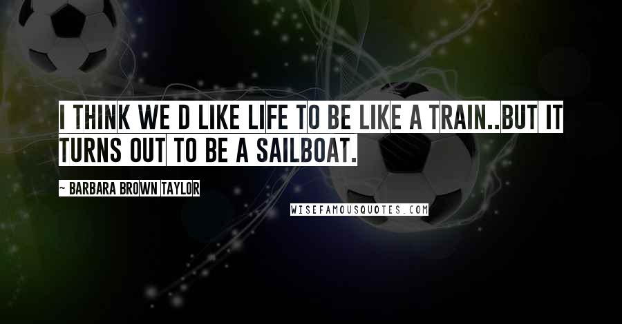 Barbara Brown Taylor Quotes: I think we d like life to be like a train..but it turns out to be a sailboat.