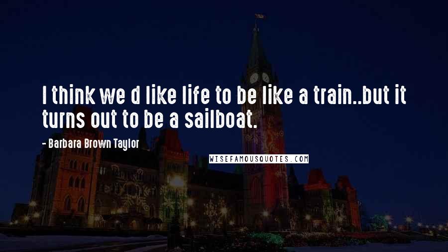 Barbara Brown Taylor Quotes: I think we d like life to be like a train..but it turns out to be a sailboat.