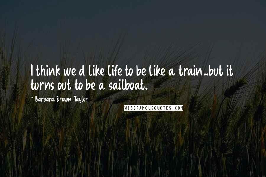 Barbara Brown Taylor Quotes: I think we d like life to be like a train..but it turns out to be a sailboat.