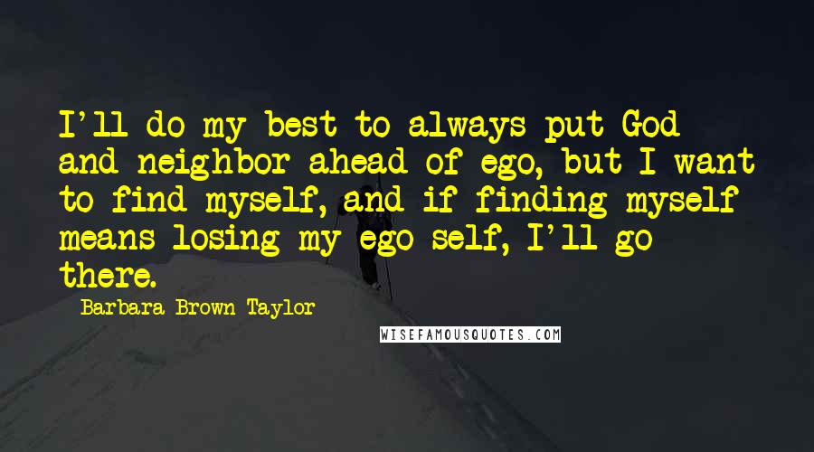 Barbara Brown Taylor Quotes: I'll do my best to always put God and neighbor ahead of ego, but I want to find myself, and if finding myself means losing my ego self, I'll go there.