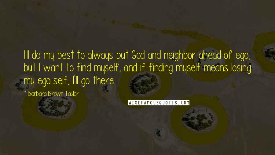 Barbara Brown Taylor Quotes: I'll do my best to always put God and neighbor ahead of ego, but I want to find myself, and if finding myself means losing my ego self, I'll go there.