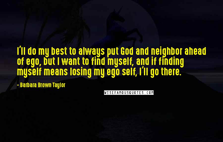 Barbara Brown Taylor Quotes: I'll do my best to always put God and neighbor ahead of ego, but I want to find myself, and if finding myself means losing my ego self, I'll go there.