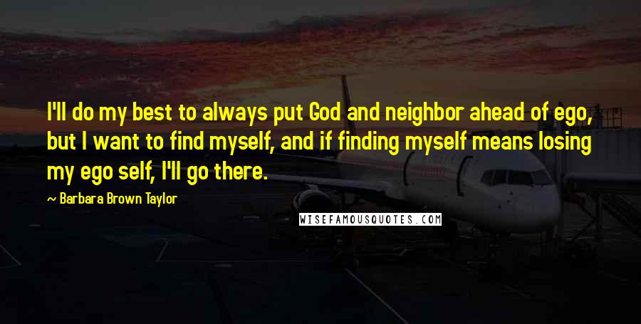 Barbara Brown Taylor Quotes: I'll do my best to always put God and neighbor ahead of ego, but I want to find myself, and if finding myself means losing my ego self, I'll go there.