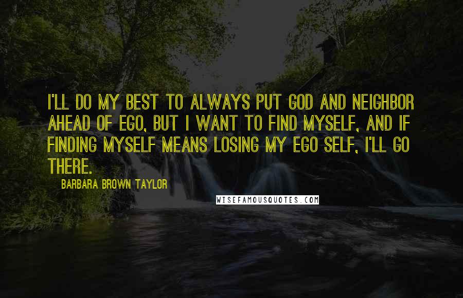 Barbara Brown Taylor Quotes: I'll do my best to always put God and neighbor ahead of ego, but I want to find myself, and if finding myself means losing my ego self, I'll go there.