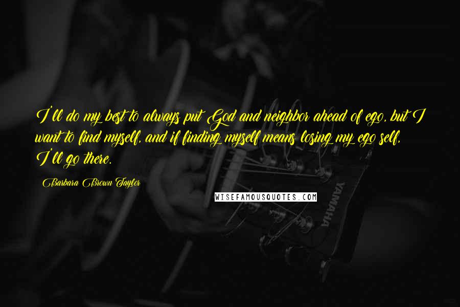 Barbara Brown Taylor Quotes: I'll do my best to always put God and neighbor ahead of ego, but I want to find myself, and if finding myself means losing my ego self, I'll go there.