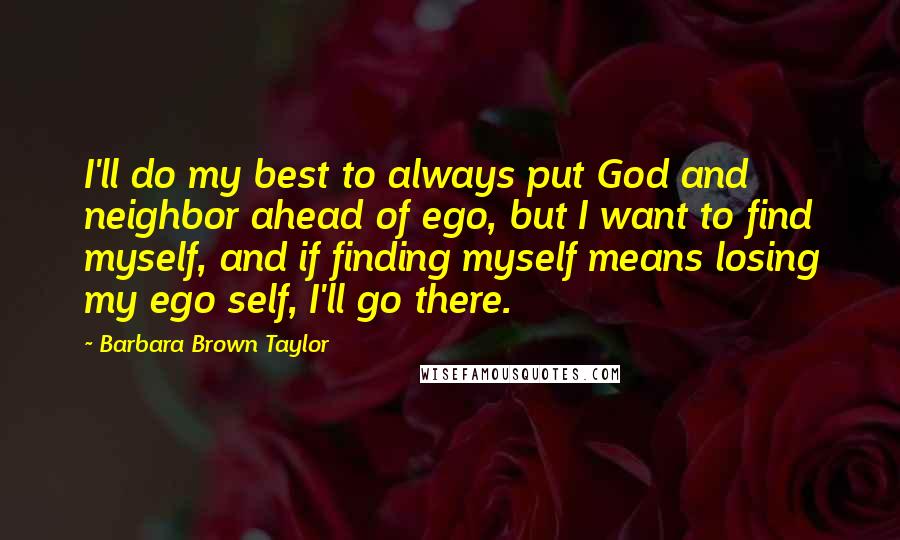 Barbara Brown Taylor Quotes: I'll do my best to always put God and neighbor ahead of ego, but I want to find myself, and if finding myself means losing my ego self, I'll go there.