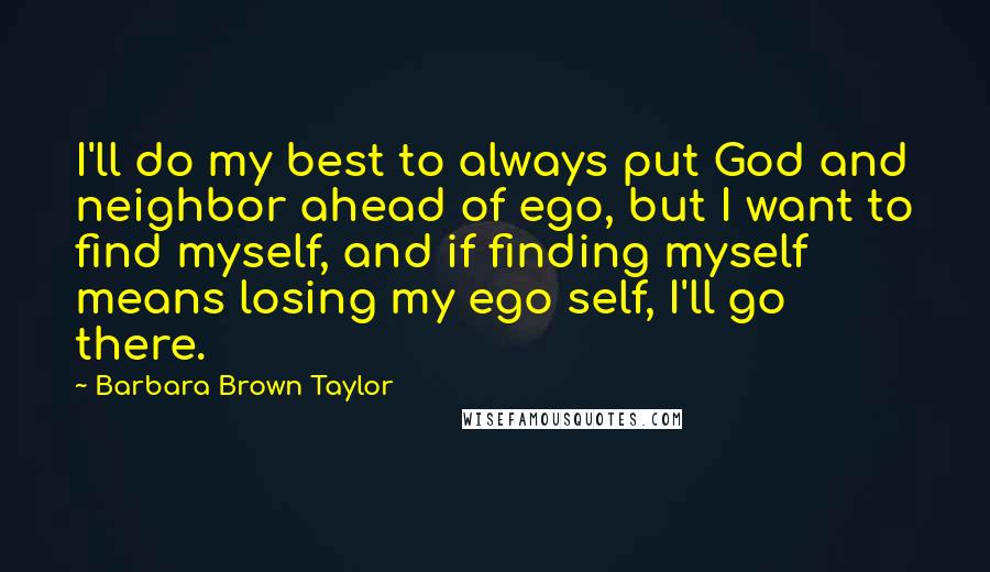 Barbara Brown Taylor Quotes: I'll do my best to always put God and neighbor ahead of ego, but I want to find myself, and if finding myself means losing my ego self, I'll go there.