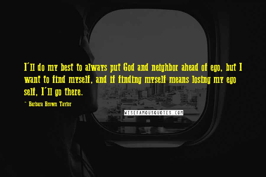 Barbara Brown Taylor Quotes: I'll do my best to always put God and neighbor ahead of ego, but I want to find myself, and if finding myself means losing my ego self, I'll go there.