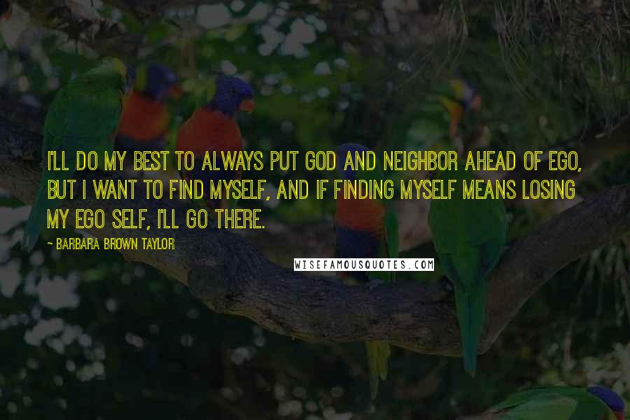 Barbara Brown Taylor Quotes: I'll do my best to always put God and neighbor ahead of ego, but I want to find myself, and if finding myself means losing my ego self, I'll go there.