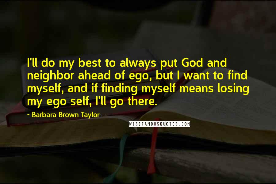 Barbara Brown Taylor Quotes: I'll do my best to always put God and neighbor ahead of ego, but I want to find myself, and if finding myself means losing my ego self, I'll go there.