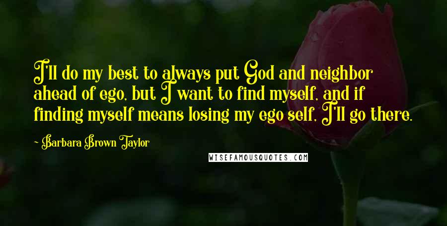 Barbara Brown Taylor Quotes: I'll do my best to always put God and neighbor ahead of ego, but I want to find myself, and if finding myself means losing my ego self, I'll go there.