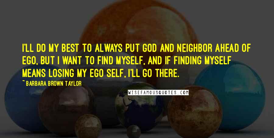 Barbara Brown Taylor Quotes: I'll do my best to always put God and neighbor ahead of ego, but I want to find myself, and if finding myself means losing my ego self, I'll go there.