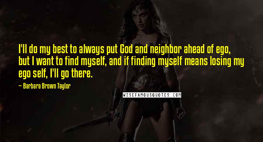 Barbara Brown Taylor Quotes: I'll do my best to always put God and neighbor ahead of ego, but I want to find myself, and if finding myself means losing my ego self, I'll go there.