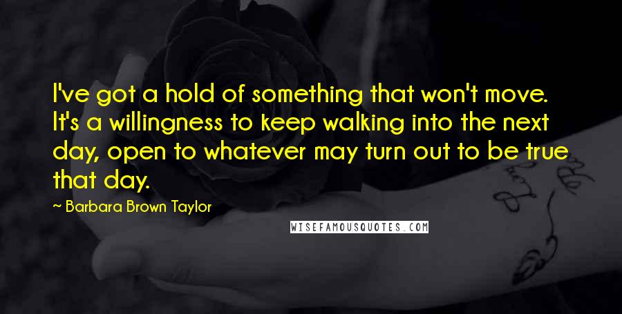 Barbara Brown Taylor Quotes: I've got a hold of something that won't move. It's a willingness to keep walking into the next day, open to whatever may turn out to be true that day.