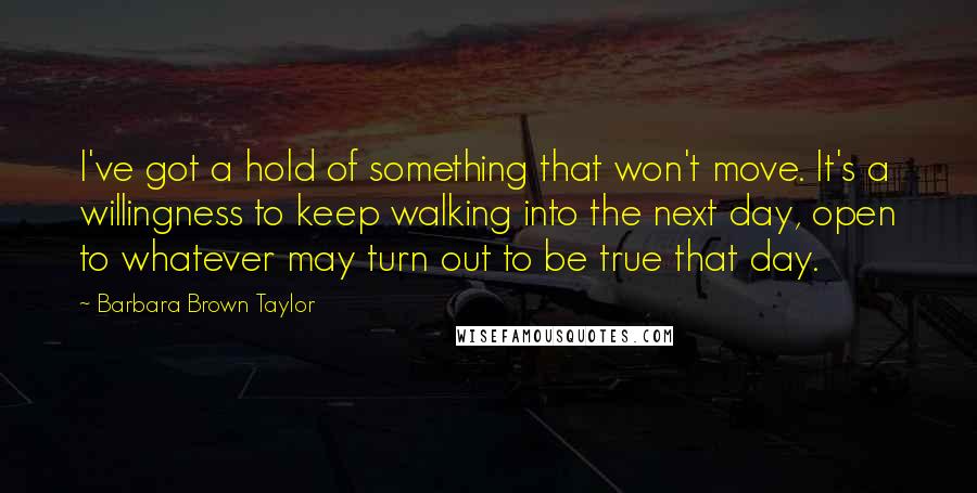 Barbara Brown Taylor Quotes: I've got a hold of something that won't move. It's a willingness to keep walking into the next day, open to whatever may turn out to be true that day.