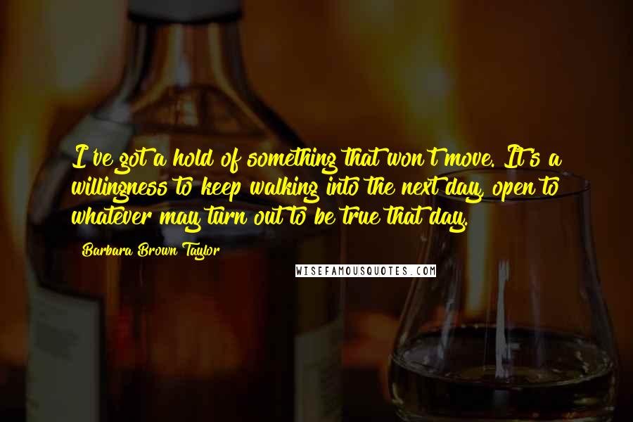 Barbara Brown Taylor Quotes: I've got a hold of something that won't move. It's a willingness to keep walking into the next day, open to whatever may turn out to be true that day.