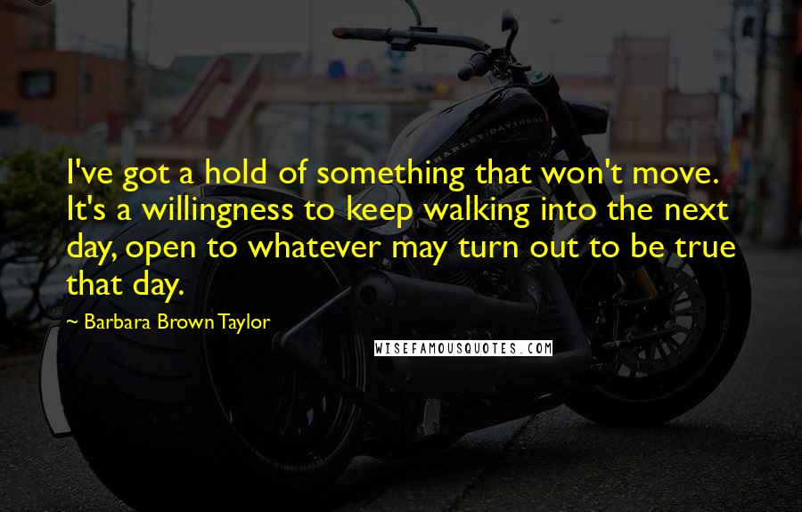 Barbara Brown Taylor Quotes: I've got a hold of something that won't move. It's a willingness to keep walking into the next day, open to whatever may turn out to be true that day.