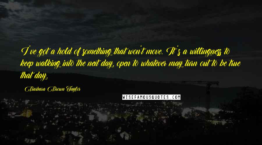 Barbara Brown Taylor Quotes: I've got a hold of something that won't move. It's a willingness to keep walking into the next day, open to whatever may turn out to be true that day.